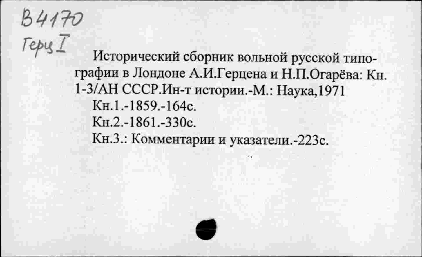 ﻿
Гу>ч1
Исторический сборник вольной русской типографии в Лондоне А.И.Герцена и Н.П.Огарёва: Кн. 1-3/АН СССР.Ин-т истории.-М.: Наука, 1971
Кн. 1.-1859,-164с.
Кн.2.-1861.-ЗЗОс.
Кн.З.: Комментарии и указатели.-223с.